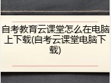 自考教育云课堂怎么在电脑上下载(自考云课堂电脑下载)