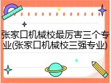 张家口机械校最厉害三个专业(张家口机械校三强专业)