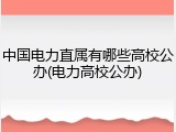 中国电力直属有哪些高校公办(电力高校公办)