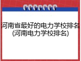河南省最好的电力学校排名(河南电力学校排名)