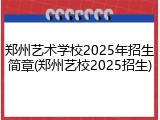 郑州艺术学校2025年招生简章(郑州艺校2025招生)