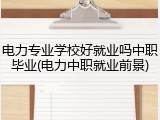 电力专业学校好就业吗中职毕业(电力中职就业前景)