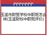 玉溪市财贸学校中职班怎么样(玉溪财校中职班评价)