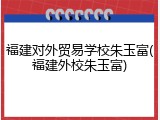 福建对外贸易学校朱玉富(福建外校朱玉富)