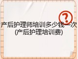 产后护理师培训多少钱一次(产后护理培训费)