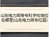 山东电力高等专科学校地位在哪里(山东电力高专位置)