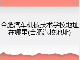 合肥汽车机械技术学校地址在哪里(合肥汽校地址)