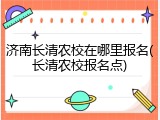 济南长清农校在哪里报名(长清农校报名点)