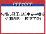 杭州市轻工技校中专学费多少(杭州轻工技校学费)