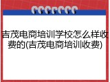 吉茂电商培训学校怎么样收费的(吉茂电商培训收费)