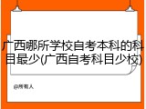 广西哪所学校自考本科的科目最少(广西自考科目少校)