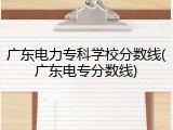 广东电力专科学校分数线(广东电专分数线)