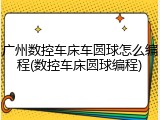广州数控车床车圆球怎么编程(数控车床圆球编程)