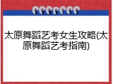 太原舞蹈艺考女生攻略(太原舞蹈艺考指南)
