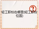 轻工职校在哪里(轻工职校位置)