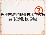 长沙市财经职业技术学校报名(长沙财校报名)