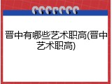 晋中有哪些艺术职高(晋中艺术职高)