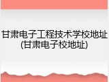 甘肃电子工程技术学校地址(甘肃电子校地址)