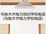 乌鲁木齐电力培训学校电话(乌鲁木齐电力学校电话)