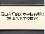 眉山有好的艺术学校有哪些(眉山艺术学校推荐)