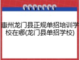 惠州龙门县正规单招培训学校在哪(龙门县单招学校)