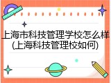 上海市科技管理学校怎么样(上海科技管理校如何)