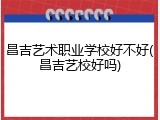昌吉艺术职业学校好不好(昌吉艺校好吗)