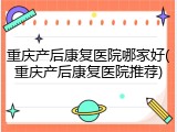 重庆产后康复医院哪家好(重庆产后康复医院推荐)