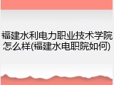 福建水利电力职业技术学院怎么样(福建水电职院如何)