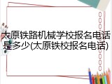 太原铁路机械学校报名电话是多少(太原铁校报名电话)
