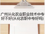广州从化农业职业技术中专好不好(从化农职中专好吗)