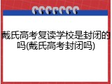 戴氏高考复读学校是封闭的吗(戴氏高考封闭吗)
