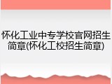 怀化工业中专学校官网招生简章(怀化工校招生简章)