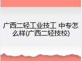 广西二轻工业技工 中专怎么样(广西二轻技校)