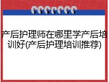 产后护理师在哪里学产后培训好(产后护理培训推荐)