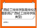 广西轻工技师学院是技校还是职高(广西轻工技师学院类型)