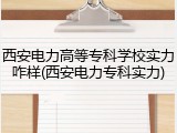 西安电力高等专科学校实力咋样(西安电力专科实力)