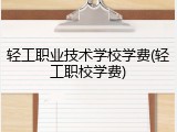 轻工职业技术学校学费(轻工职校学费)
