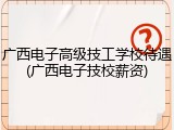 广西电子高级技工学校待遇(广西电子技校薪资)