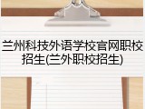 兰州科技外语学校官网职校招生(兰外职校招生)