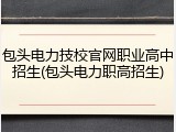 包头电力技校官网职业高中招生(包头电力职高招生)