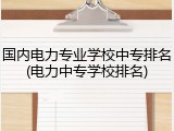 国内电力专业学校中专排名(电力中专学校排名)
