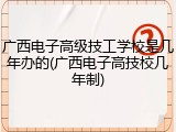 广西电子高级技工学校是几年办的(广西电子高技校几年制)