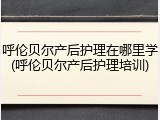 呼伦贝尔产后护理在哪里学(呼伦贝尔产后护理培训)
