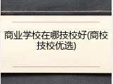 商业学校在哪技校好(商校技校优选)