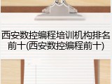 西安数控编程培训机构排名前十(西安数控编程前十)