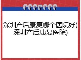 深圳产后康复哪个医院好(深圳产后康复医院)