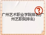 广州艺术职业学院排名(广州艺职院排名)