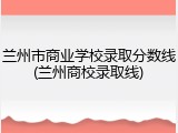 兰州市商业学校录取分数线(兰州商校录取线)