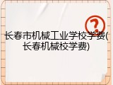 长春市机械工业学校学费(长春机械校学费)